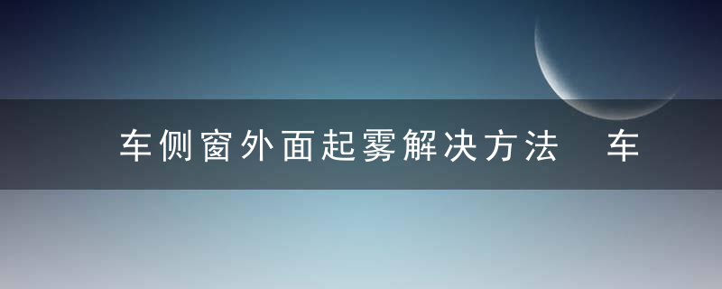 车侧窗外面起雾解决方法 车侧窗外面起雾怎么办